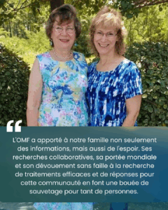 Vella et Amy se tiennent côte à côte à l'extérieur, devant des arbres et des buissons verts. Sous elles, un témoignage est inscrit dans un encadré bleu foncé : « L'OMF a apporté à notre famille non seulement des informations, mais aussi de l'espoir. Ses recherches collaboratives, sa portée mondiale et son dévouement sans faille à la recherche de traitements efficaces et de réponses pour cette communauté en font une bouée de sauvetage pour tant de personnes. »